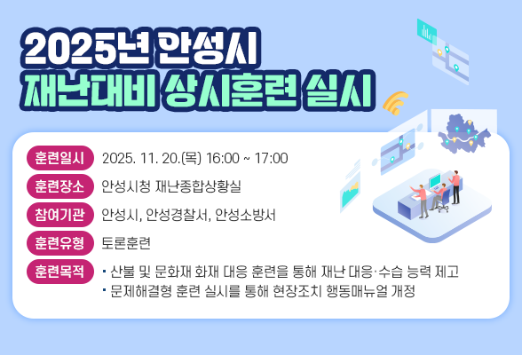2025년 안성시 재난대비 상시훈련 실시 □ 훈련일시: 2025. 11. 20.(목) 16:00 ~ 17:00 □ 훈련장소: 안성시청 재난종합상황실 □ 참여기관: 안성시, 안성경찰서, 안성소방서 □ 훈련유형: 토론훈련 □ 재난유형: 산불, 문화재 화재 □ 훈련목적 - 산불 및 문화재 화재 대응 훈련을 통해 재난 대응&middot;수습 능력 제고 - 문제해결형 훈련 실시를 통해 현장조치 행동매뉴얼 개정