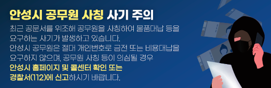안성시 공무원 사칭 사기 주의 최근 공문서를 위조해 공무원을 사칭하여 물품대납 등을 요구하는 사기가 발생하고 있습니다. 안성시 공무원은 절대 개인번호로 금전 또는 비용대납을 요구하지 않으며, 공무원 사칭 등이 의심될 경우 안성시 홈페이지 및 콜센터 확인 또는 경찰서(112)에 신고하시기 바랍니다.