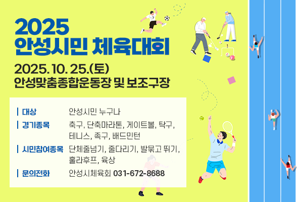 2025 안성시민 체육대회 2025. 10. 25.(토) 안성맞춤종합운동장 및 보조구장 ○ 대 상: 안성시민 누구나 ○ 경기종목: 축구, 단축마라톤, 게이트볼, 탁구, 테니스, 족구, 배드민턴 ○ 시민참여종목: 단체줄넘기, 줄다리기, 발묶고뛰기, 훌라후프, 육상 ○ 문의전화: 안성시체육회(☎031-672-8688) 
