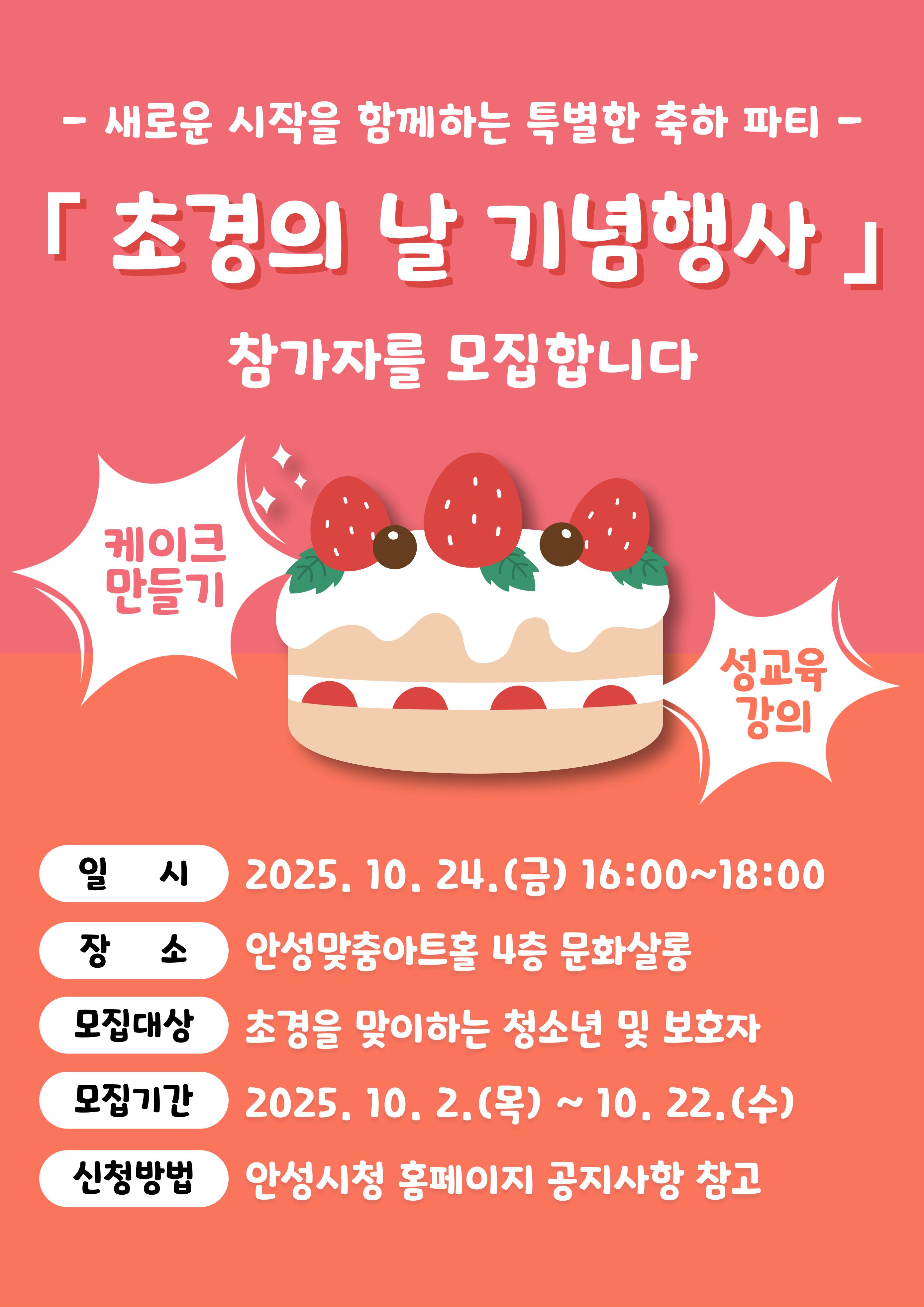 - 새로운 시작을 항께하는 특별한 축하 파티 - 「 초경의 날 기념행사」 참가자를 모집합니다 케이크 만들기, 성교육 강의 일 시: 2025. 10. 24.(금) 16:00~18:00 장 소: 안성맞충아트홀 4층 문화살롱 모집대상: 초경을 맞이하는 청소년 및 보호자 모집기간: 2025. 10. 2.(목) ~ 10. 22.(수) 신청방법: 안성시청 홍페이지 공지사항 참고