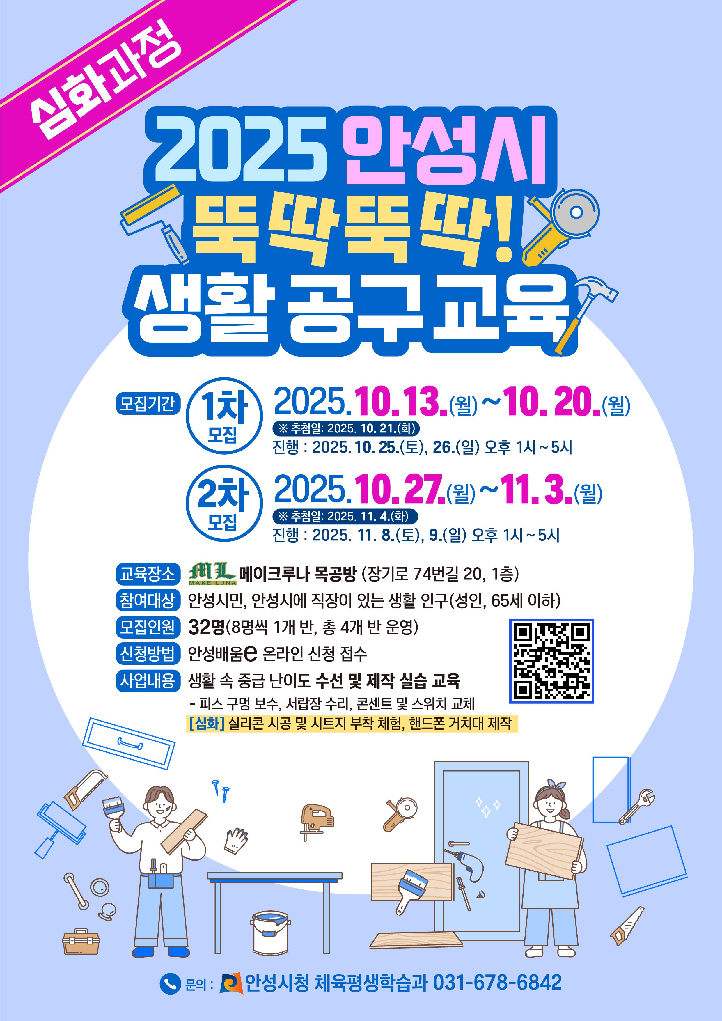 2025 안성시 뚝딱뚝딱! 생활 공구[심화과정] 교육 ○ 접수기간 (1차) 2025. 10. 13.(월) ~ 20.(월) , (2차) 2025. 10. 27.(월) ~ 11. 03.(월) ○ 모집인원: 32명 (8명씩 1개반, 총 4개반) ○ 교육일시 1차) 2025. 10. 25.(토), 26.(일) 13시 ~ 17시 2차) 2025. 11. 8.(토), 9.(일) 13시 ~ 17시 ○ 교육장소: 메이크루나 목공방(장기로 74번길 20, 추억의거리) ○ 교육내용: 생활 속 중급 난이도 수선 및 제작 실습 교육 - 피스 구멍 보수, 서랍장 수리, 콘센트 및 스위치 교체 - [심화] 실리콘 시공 및 시트지 부착, 핸드폰 거치대 제작 ○ 신청방법: 안성 배움e 홈페이지 ○ 문 의: 체육평생학습과(☎031-678-6842)