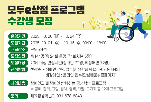 모두e상점 프로그램 수강생 모집 ○ 운영기간: 2025. 10. 20.(월) ~ 10. 24.(금) ○ 모집기간: 2025. 10. 01.(수) ~ 10. 15.(수) 09:00 ~ 18:00 ○ 교육장소: 모두e상점 ○ 모집인원: 총144명(총 24회 운영, 각 회차별 6명) ○ 모집대상: 20세 이상 안성시민(장애인 72명, 비장애인 72명) ○ 신청방법: 선착순 - 장애인 전화접수[평생학습팀 031-678-6843] - 비장애인 온라인 접수[안성배움e 홈페이지] ○ 사업내용: 장애인과 비장애인 함께하는 평생학습 프로그램 ※ 공예, 캘리, 그림, 원예, 염색, 타일, 도자기 등 12개 프로그램 ○ 문 의: 체육평생학습과(031-678-6843)