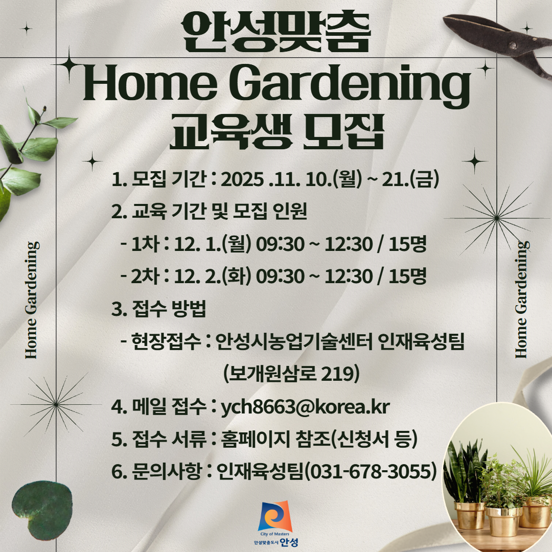 안성맞춤 홈가드닝 교육생 모집 가. 접수기간 : 2025. 11. 10.(월) ~ 11. 21.(금) 나. 교육 기간 : 2025. 12. 1.(월) ~ 2.(화) / 기간 중 2회 다. 접수 방법 : 현장접수(안성시농업기술센터 인재육성팀) 또는 메일접수(ych8663@korea.kr) 라. 모집 인원 : 30명(회차 별 15명) 마. 주요 내용 - 주요 텃밭 작물 재배기술 교육 - 나만의 베란다 텃밭 만들기 실습 교육 바. 교육 장소 : 농업기술센터 생활과학관(안성시 보개원삼로 219) 사. 문의사항 : 농업지도과 인재육성팀 (031-678-3055)