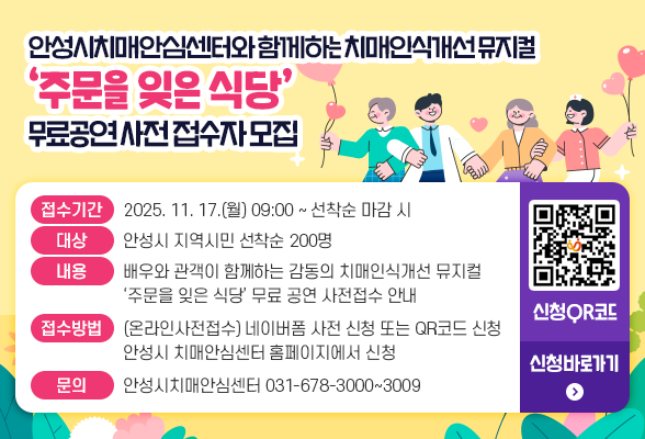 안성시치매안심센터와 함께하는 치매인식개선 뮤지컬 &lsquo;주문을 잊은 식당&rsquo; 무료 공연 사전 접수자 모집 □ 접수기간 : 2025. 11. 17.(월) 09:00 ~ 선착순 마감 시 □ 대 상 : 안성시 지역시민 선착순 200명 □ 내 용 : 배우와 관객이 함께하는 감동의 치매인식개선 뮤지컬 &lsquo;주문을 잊은 식당&rsquo; 무료 공연 사전접수 안내 □ 접수방법 : - (온라인사전접수) 네이버폼 사전 신청 또는 QR코드 신청 - 안성시치매안심센터 홈페이지에서 신청 □ 문의 : 안성시치매안심센터 (☎031-678-3000 ~ 3009) 