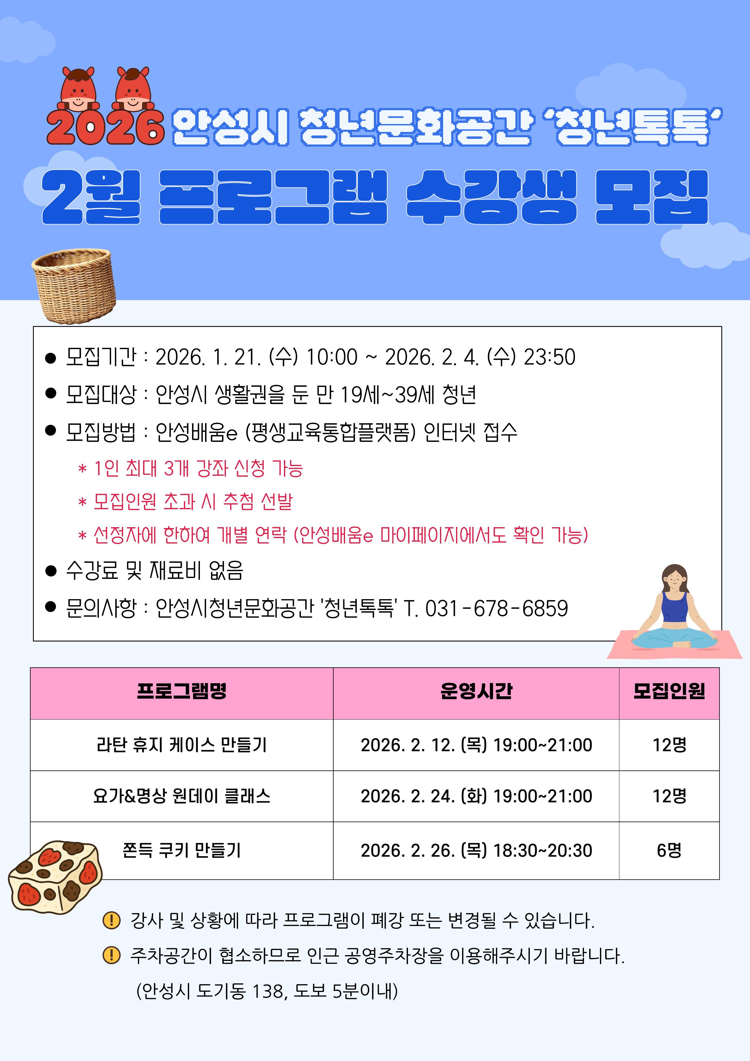 2026 안성시 청년문화공간 '청년톡톡' 2월 프로그램 수강생 모집 &bull; 모집기간 : 2026. 1. 21, (수) 10:00 ~ 2026. 2, 4. (수) 23:50 &bull; 모집대상 : 안성시 생활권을 둔 만 19세~39세 청년 &bull; 모집방법 : 안성배움e (평생교육통합플랫폼) 인터넷 접수 * 1인 최대 3개 강좌 신청 가능 * 모집인원 초과 시 추첨 선발 * 선정자에 한하여 개별 연락 (안성배움e 마이페이지에서도 확인 가능) 수강료 및 재료비 없음 문의사항 : 안성시청년문화공간 '청년톡톡' T. 031-678-6859 강사 및 상황에 따라 프로그램이 폐강 또는 변경될 수 있습니다. 주차공간이 협소하므로 인근 공영주차장을 이용해주시기 바랍니다. (안성시 도기동 138, 도보 5분이내)