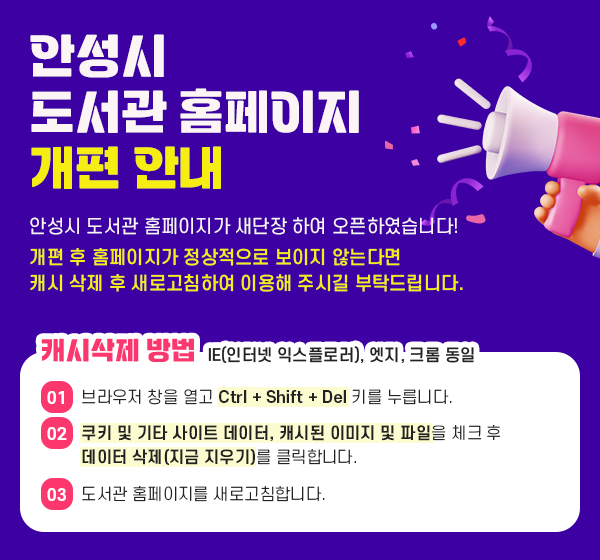 
	     	안성시 도서관 홈페이지 개편 안내
	     	안성시 도서관 홈페이지가 새단장 하여 오픈하였습니다!
	     	개편 후 홈페이지가 정상적으로 보이지 않는다면
			캐시 삭제 후 새로고침하여 이용해 주시길 부탁드립니다.
			
			캐시삭제 방법 (IE(인터넷 익스플로러), 엣지, 크롬 동일)
			01. 브라우저 창을 열고 Ctrl + Shift + Del 키를 누릅니다.
			02. 쿠키 및 기타 사이트 데이터, 캐시된 이미지 및 파일을 체크 후 데이터 삭제(지금 지우기)를 클릭합니다.
			03. 도서관 홈페이지를 새로고침합니다.
			
	      