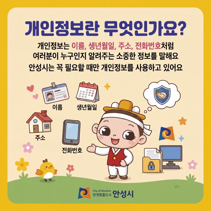 개인정보란 무엇인가요? 개인정보는 이름, 생년월일, 주소, 전화번호처럼 여러분이 누구인지 알려주는 소중한 정보를 말해요. 안성시는 꼭 필요할 때만 개인정보를 사용하고 있어요