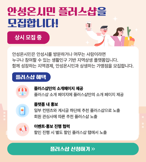 
								안성온시민 플러스샵을 사전 모집합니다!
								상시 모집 중
								안성온시민은 안성시를 방문하거나 머무는 사람이라면
								누구나 참여할 수 있는 생활인구 기반 지역상생 플랫폼입니다.
								함께 성장하는 지역경제, 안성온시민과 상생하는 가맹점을 모집합니다.

								플러스샵 혜택

								플러스샵만의 소개페이지 제공
								플러스샵 소개 페이지에 플러스샵만의 소개 페이지 제공

								플랫폼 내 홍보
								일부 컨텐츠와 게시글 하단에 추천 플러스샵으로 노출
								회원 관심사에 따른 추천 플러스샵 노출

								이벤트·홍보 진행 협력
								할인 진행 시 별도 할인 플러스샵 탭에서 노출

								문의처  031-678-2042
								플러스샵 신청하기
							